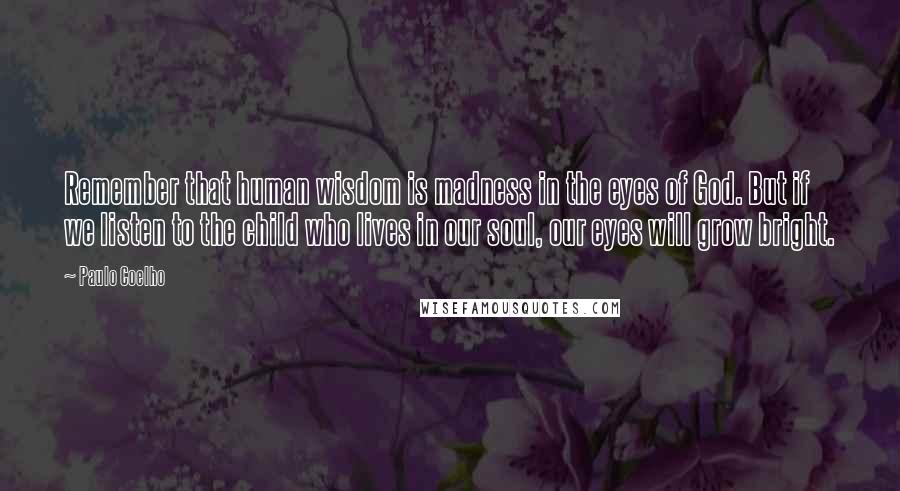 Paulo Coelho Quotes: Remember that human wisdom is madness in the eyes of God. But if we listen to the child who lives in our soul, our eyes will grow bright.