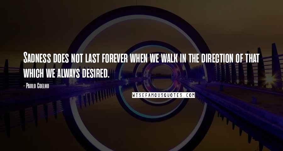 Paulo Coelho Quotes: Sadness does not last forever when we walk in the direction of that which we always desired.