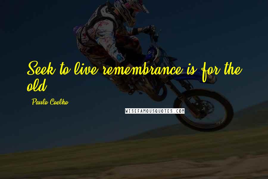 Paulo Coelho Quotes: Seek to live,remembrance is for the old.