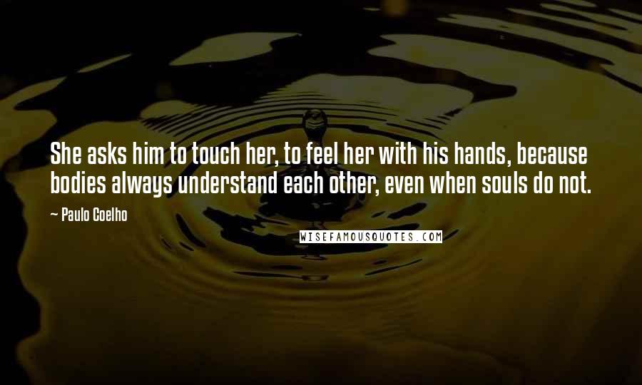 Paulo Coelho Quotes: She asks him to touch her, to feel her with his hands, because bodies always understand each other, even when souls do not.