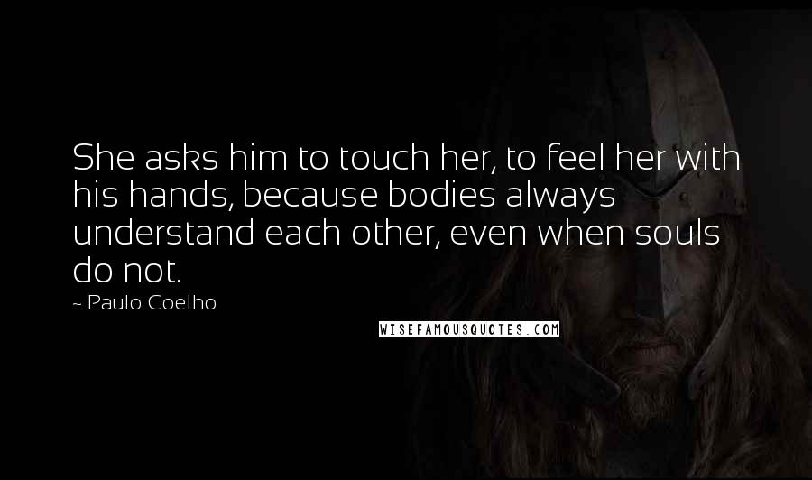 Paulo Coelho Quotes: She asks him to touch her, to feel her with his hands, because bodies always understand each other, even when souls do not.