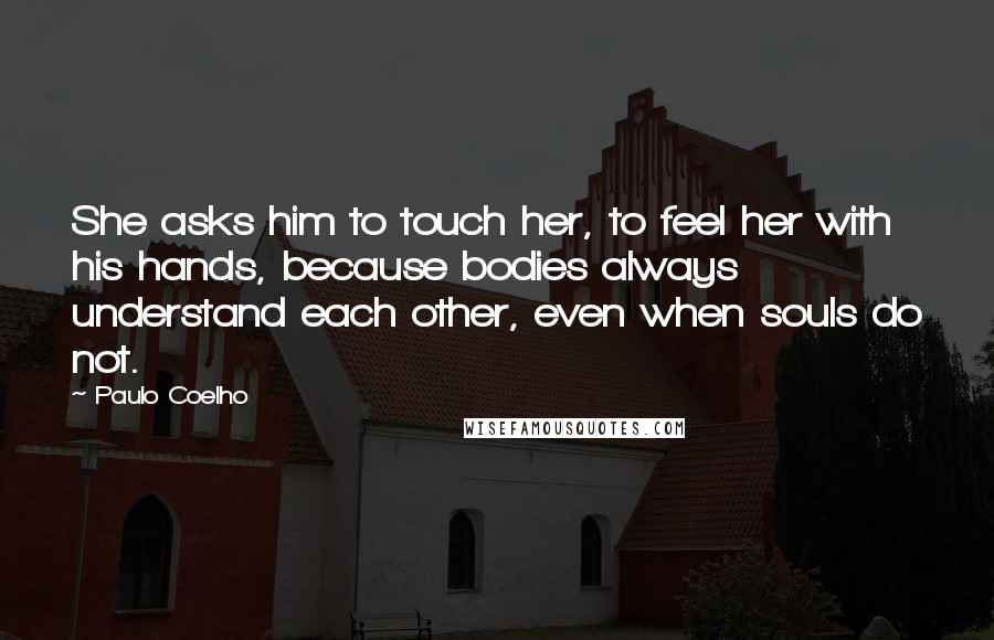 Paulo Coelho Quotes: She asks him to touch her, to feel her with his hands, because bodies always understand each other, even when souls do not.