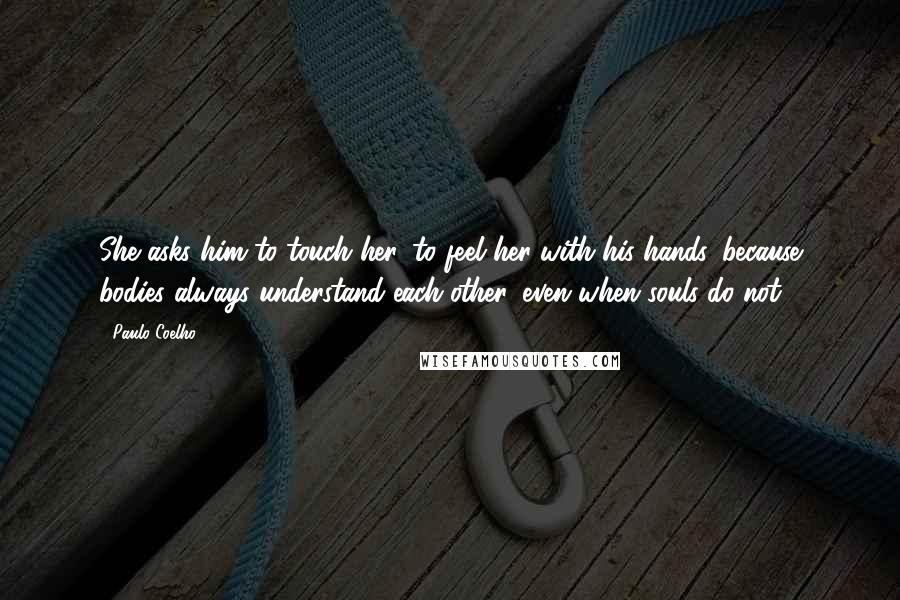 Paulo Coelho Quotes: She asks him to touch her, to feel her with his hands, because bodies always understand each other, even when souls do not.