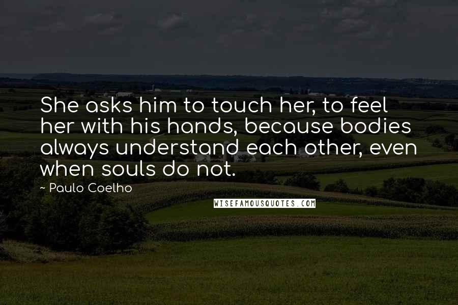 Paulo Coelho Quotes: She asks him to touch her, to feel her with his hands, because bodies always understand each other, even when souls do not.