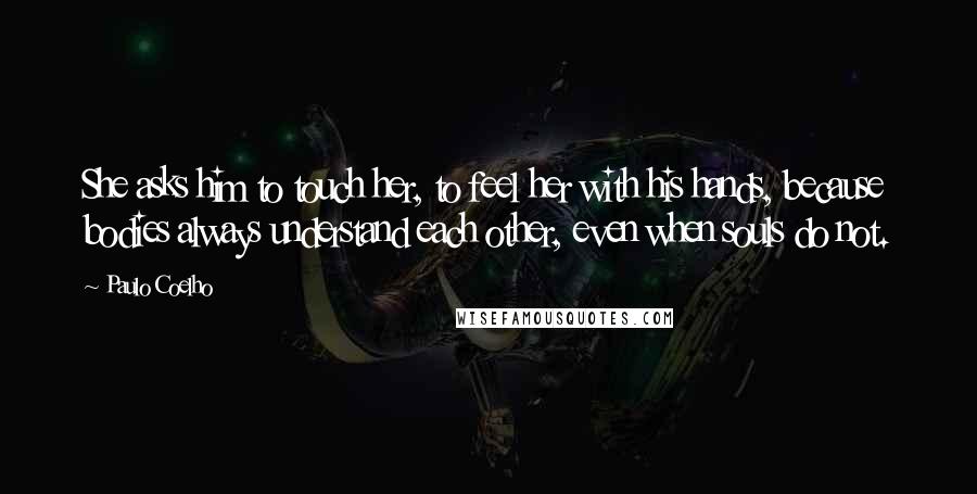 Paulo Coelho Quotes: She asks him to touch her, to feel her with his hands, because bodies always understand each other, even when souls do not.