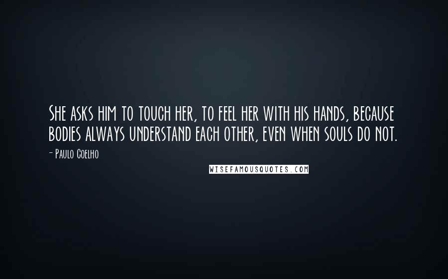 Paulo Coelho Quotes: She asks him to touch her, to feel her with his hands, because bodies always understand each other, even when souls do not.