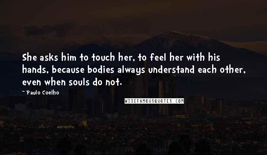 Paulo Coelho Quotes: She asks him to touch her, to feel her with his hands, because bodies always understand each other, even when souls do not.