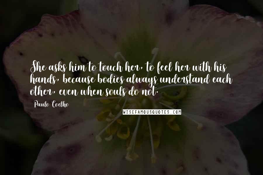 Paulo Coelho Quotes: She asks him to touch her, to feel her with his hands, because bodies always understand each other, even when souls do not.