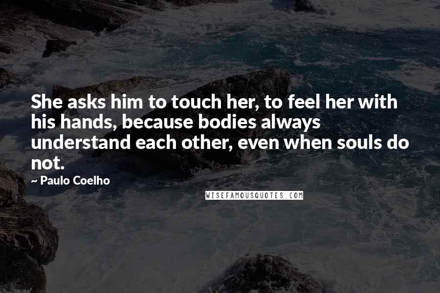 Paulo Coelho Quotes: She asks him to touch her, to feel her with his hands, because bodies always understand each other, even when souls do not.