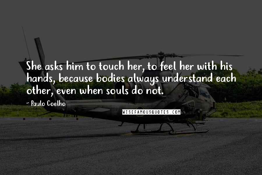 Paulo Coelho Quotes: She asks him to touch her, to feel her with his hands, because bodies always understand each other, even when souls do not.