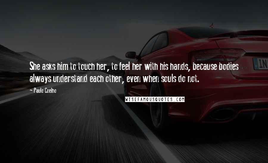 Paulo Coelho Quotes: She asks him to touch her, to feel her with his hands, because bodies always understand each other, even when souls do not.