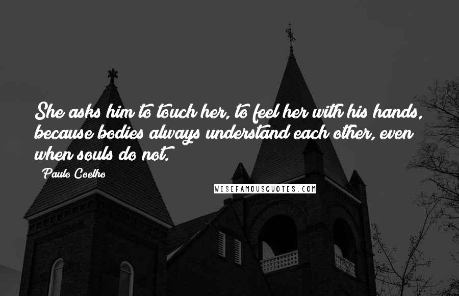 Paulo Coelho Quotes: She asks him to touch her, to feel her with his hands, because bodies always understand each other, even when souls do not.