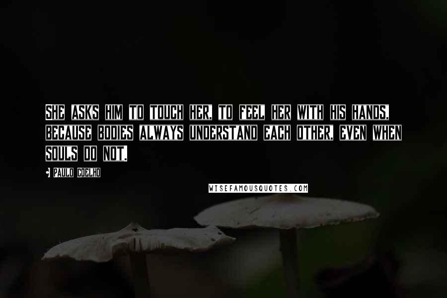 Paulo Coelho Quotes: She asks him to touch her, to feel her with his hands, because bodies always understand each other, even when souls do not.