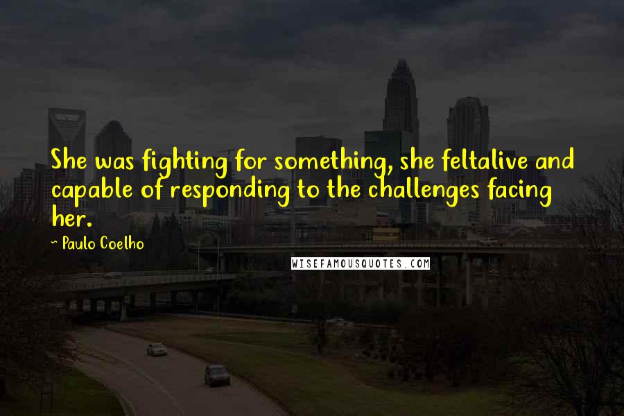 Paulo Coelho Quotes: She was fighting for something, she feltalive and capable of responding to the challenges facing her.