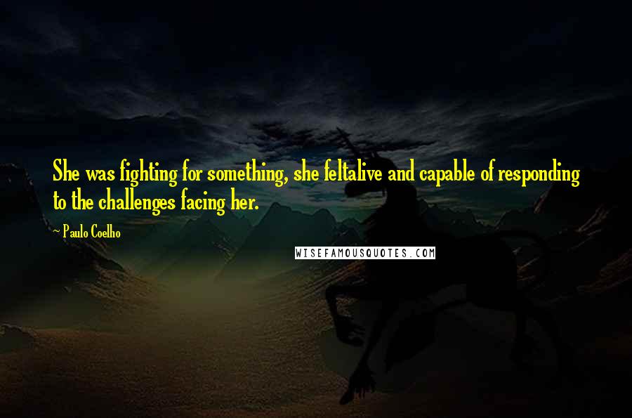 Paulo Coelho Quotes: She was fighting for something, she feltalive and capable of responding to the challenges facing her.