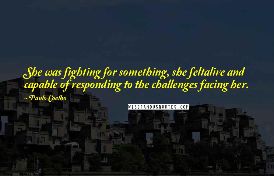 Paulo Coelho Quotes: She was fighting for something, she feltalive and capable of responding to the challenges facing her.