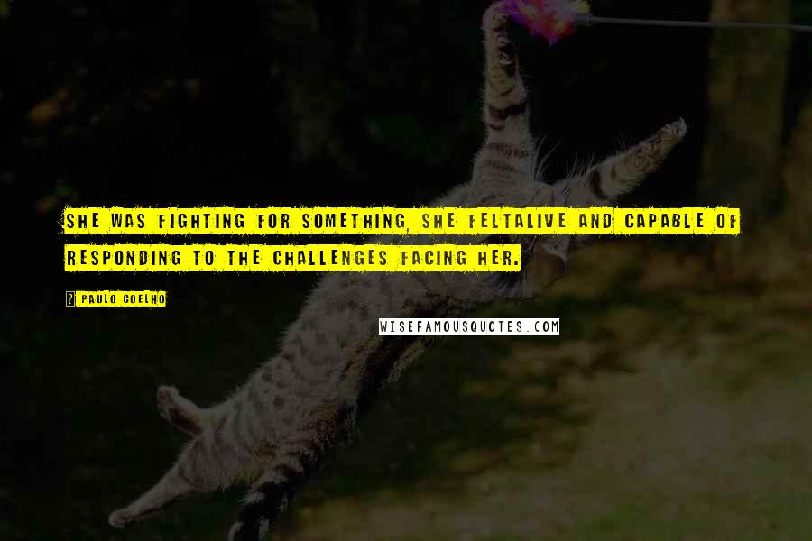 Paulo Coelho Quotes: She was fighting for something, she feltalive and capable of responding to the challenges facing her.