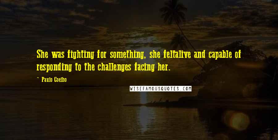 Paulo Coelho Quotes: She was fighting for something, she feltalive and capable of responding to the challenges facing her.