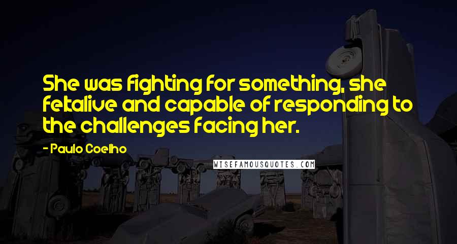 Paulo Coelho Quotes: She was fighting for something, she feltalive and capable of responding to the challenges facing her.