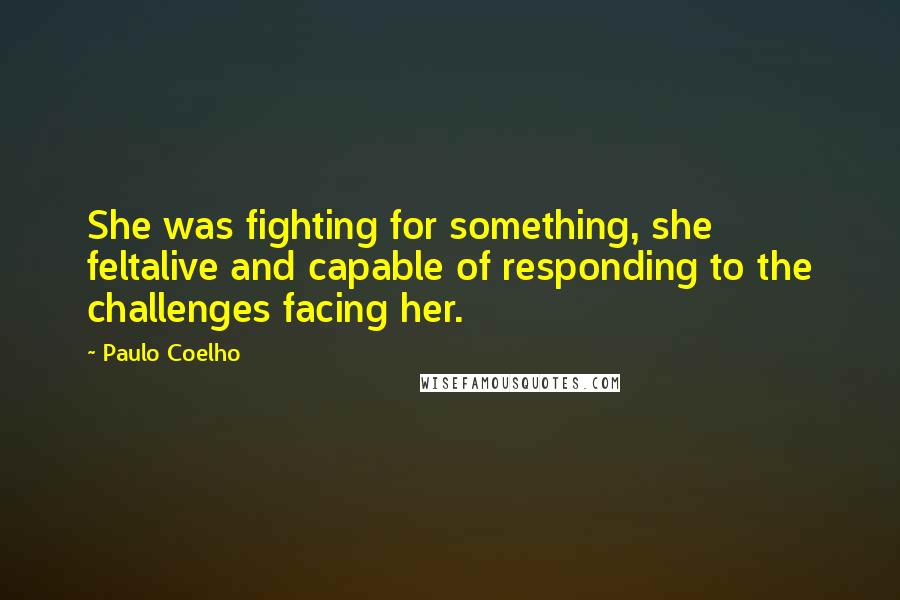 Paulo Coelho Quotes: She was fighting for something, she feltalive and capable of responding to the challenges facing her.