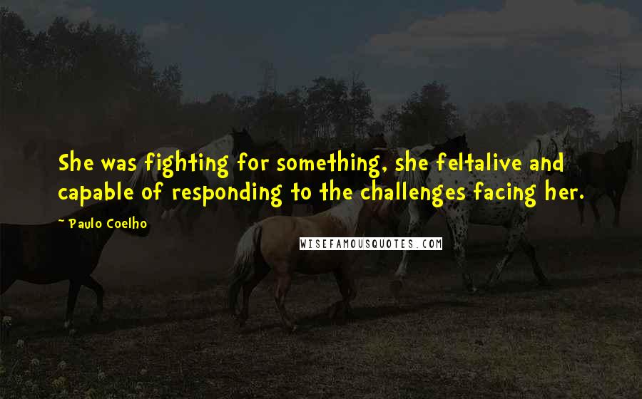Paulo Coelho Quotes: She was fighting for something, she feltalive and capable of responding to the challenges facing her.