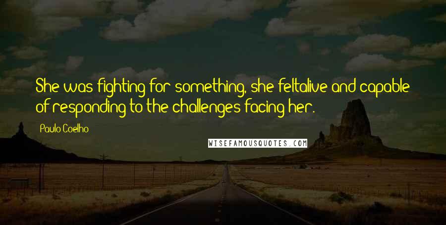 Paulo Coelho Quotes: She was fighting for something, she feltalive and capable of responding to the challenges facing her.