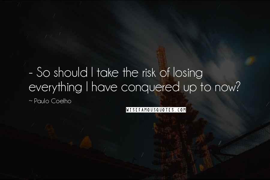 Paulo Coelho Quotes: - So should I take the risk of losing everything I have conquered up to now?