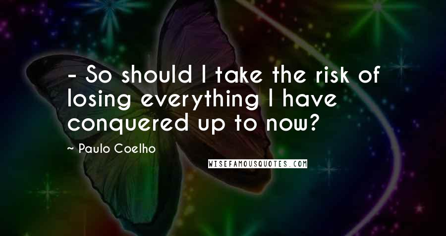 Paulo Coelho Quotes: - So should I take the risk of losing everything I have conquered up to now?