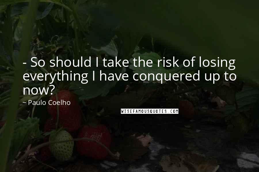 Paulo Coelho Quotes: - So should I take the risk of losing everything I have conquered up to now?