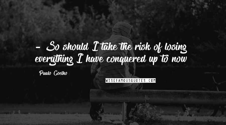 Paulo Coelho Quotes: - So should I take the risk of losing everything I have conquered up to now?