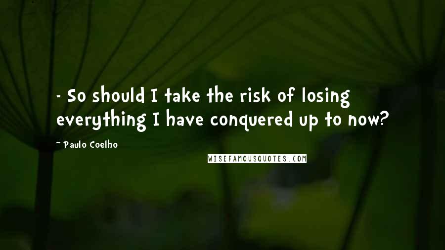 Paulo Coelho Quotes: - So should I take the risk of losing everything I have conquered up to now?