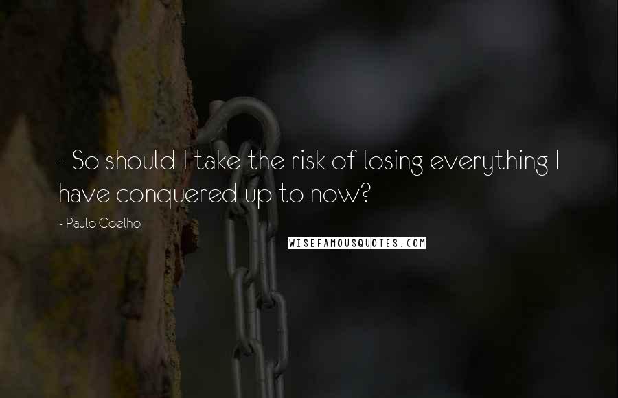 Paulo Coelho Quotes: - So should I take the risk of losing everything I have conquered up to now?