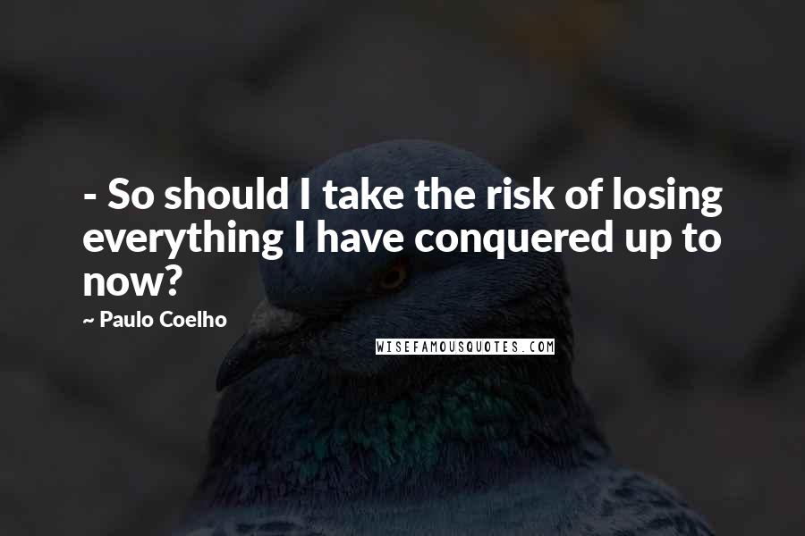 Paulo Coelho Quotes: - So should I take the risk of losing everything I have conquered up to now?