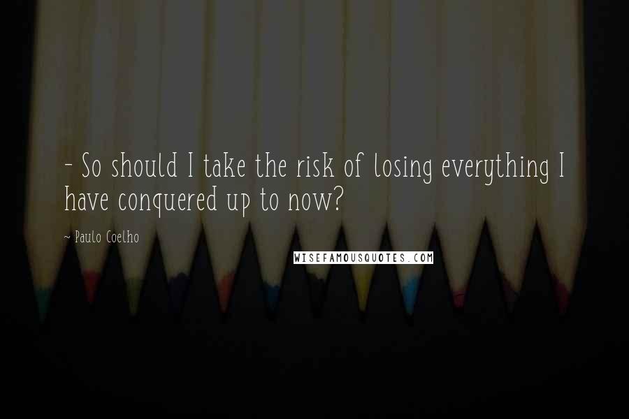 Paulo Coelho Quotes: - So should I take the risk of losing everything I have conquered up to now?