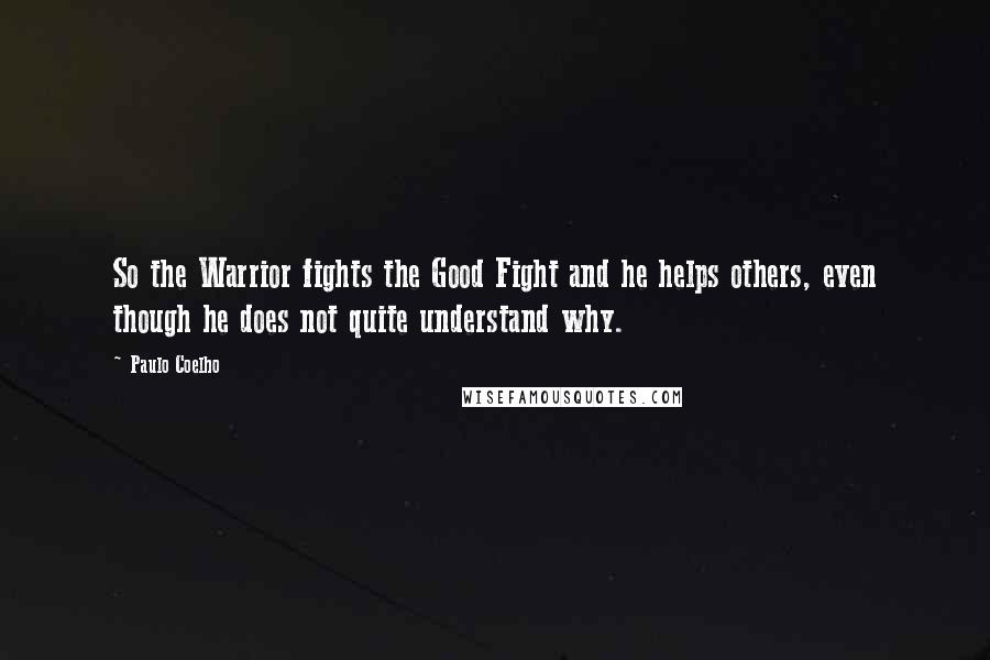 Paulo Coelho Quotes: So the Warrior fights the Good Fight and he helps others, even though he does not quite understand why.