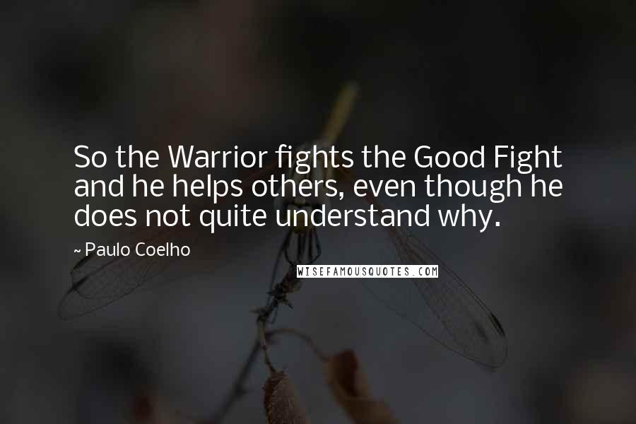 Paulo Coelho Quotes: So the Warrior fights the Good Fight and he helps others, even though he does not quite understand why.