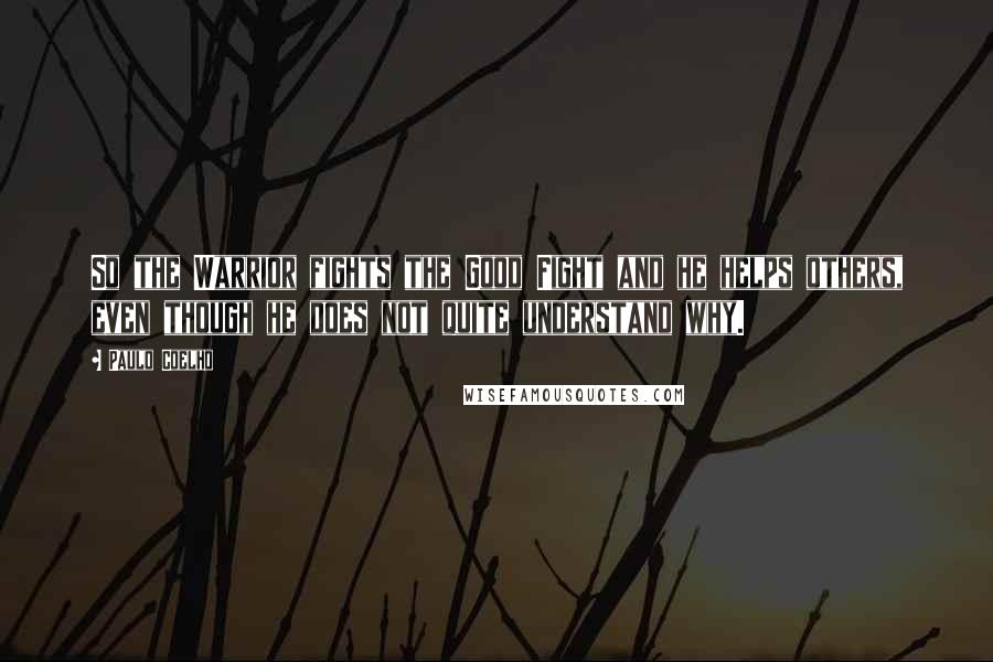 Paulo Coelho Quotes: So the Warrior fights the Good Fight and he helps others, even though he does not quite understand why.