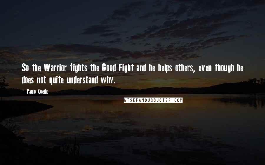 Paulo Coelho Quotes: So the Warrior fights the Good Fight and he helps others, even though he does not quite understand why.