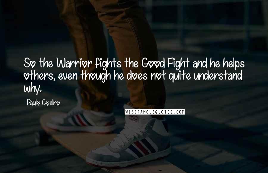 Paulo Coelho Quotes: So the Warrior fights the Good Fight and he helps others, even though he does not quite understand why.