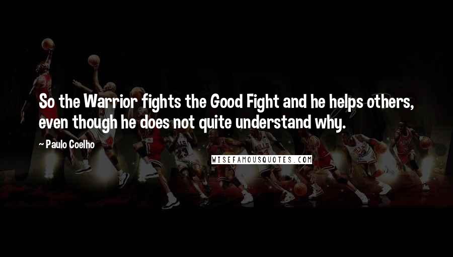 Paulo Coelho Quotes: So the Warrior fights the Good Fight and he helps others, even though he does not quite understand why.