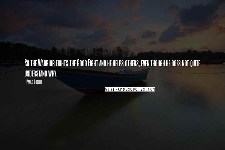 Paulo Coelho Quotes: So the Warrior fights the Good Fight and he helps others, even though he does not quite understand why.