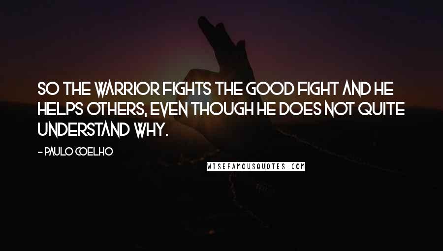 Paulo Coelho Quotes: So the Warrior fights the Good Fight and he helps others, even though he does not quite understand why.