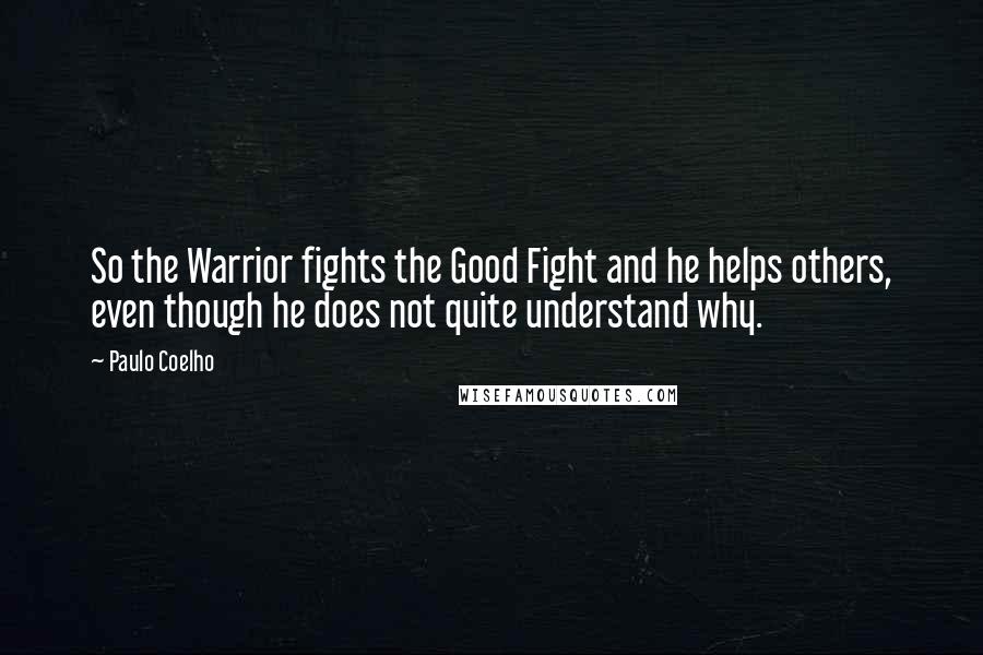 Paulo Coelho Quotes: So the Warrior fights the Good Fight and he helps others, even though he does not quite understand why.