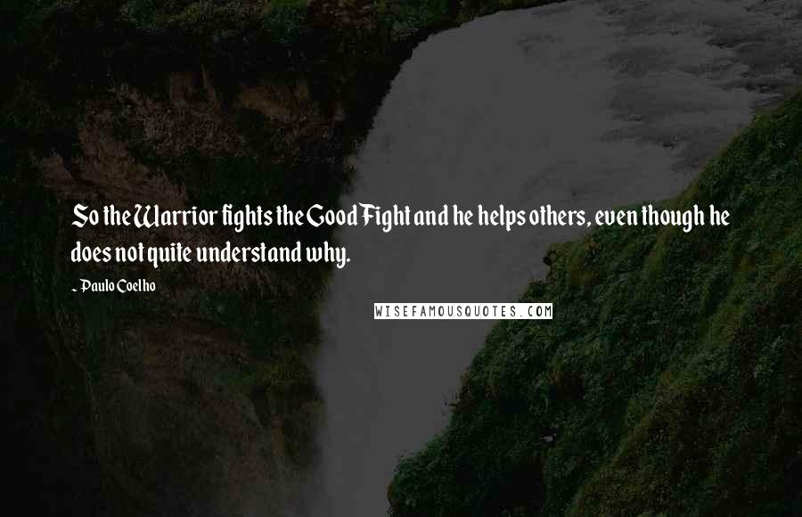 Paulo Coelho Quotes: So the Warrior fights the Good Fight and he helps others, even though he does not quite understand why.