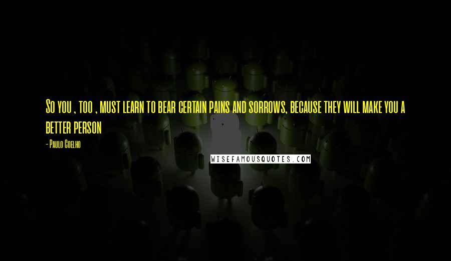 Paulo Coelho Quotes: So you , too , must learn to bear certain pains and sorrows, because they will make you a better person