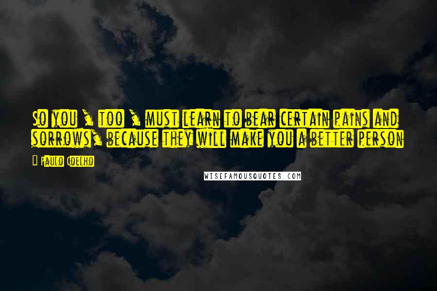 Paulo Coelho Quotes: So you , too , must learn to bear certain pains and sorrows, because they will make you a better person