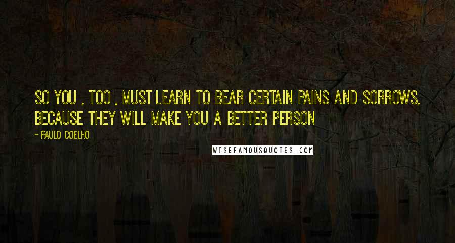 Paulo Coelho Quotes: So you , too , must learn to bear certain pains and sorrows, because they will make you a better person