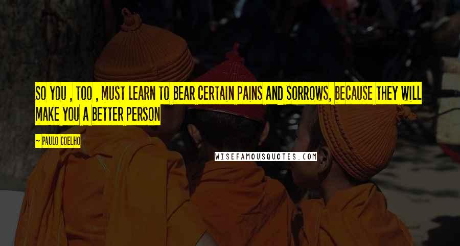 Paulo Coelho Quotes: So you , too , must learn to bear certain pains and sorrows, because they will make you a better person