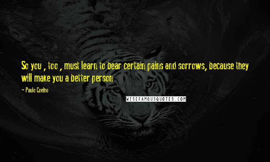 Paulo Coelho Quotes: So you , too , must learn to bear certain pains and sorrows, because they will make you a better person