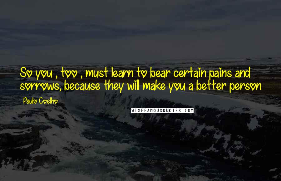 Paulo Coelho Quotes: So you , too , must learn to bear certain pains and sorrows, because they will make you a better person